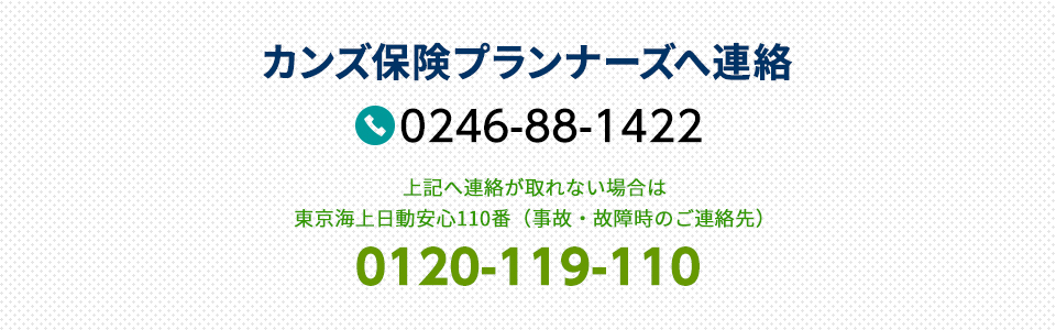 カンズ保険プランナーズへ連絡  0246-88-1422 上記へ連絡が取れない場合は東京海上日動安心110番（事故・故障時のご連絡先） 0120-119-110